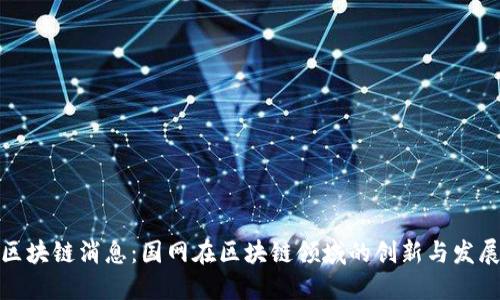 最新区块链消息:国网在区块链领域的创新与发展动态