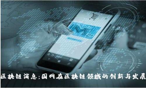 最新区块链消息:国网在区块链领域的创新与发展动态