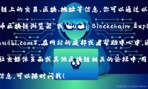目前，我无法直接访问互联网并提供实时的信息或链接，但我可以告诉你如何找到火币区块链浏览器的地址。

通常，火币的区块链浏览器用于查看区块链上的交易、区块、地址等信息。你可以通过以下方式来找到火币的区块链浏览器地址：

1. **搜索引擎**：在搜索引擎中输入“火币区块链浏览器”或“Huobi Blockchain Explorer”，通常可以找到官方链接。

2. **官方网站**：访问火币的官方网站（huobi.com），在网站的底部或者帮助中心中，通常可以找到相关的链接。

3. **社区和论坛**：在火币的社区论坛，社交媒体页面或其他区块链相关的论坛中，用户经常分享有用的链接和资源。

如果你有任何其他问题或需要进一步的信息，可以随时问我！