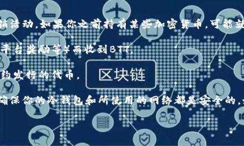 这似乎是关于冷钱包和BTT（BitTorrent Token）的一些问题。冷钱包是用于存储加密货币的一个安全方式，通常与互联网隔绝，以防止黑客攻击。BTT是由BitTorrent网络发行的代币，用于激励数据共享与下载。

如果你发现你的冷钱包中突然出现了BTT，可能有几个原因：

1. **空投（Airdrop）**：某些项目会向持有特定代币的用户免费发放新代币作为促销活动。如果你之前持有某些加密货币，可能就会获得空投的BTT。

2. **交易所上传**：如果你在某个交易所有相关的活动，可能会因为某些原因（例如平台奖励等）而收到BTT。

3. **合约代币**：有时候，如果你的地址与某个智能合约相关联，也可能会收到该合约发行的代币。

建议你先查看冷钱包的交易记录，并确认这些BTT的来源。此外，为了安全起见，也要确保你的冷钱包和所使用的网络都是安全的。如果你对此依然感到困惑，可以进一步研究或咨询专业人士或社区以获取更多信息。

如果你有任何其他相关问题，欢迎继续询问！