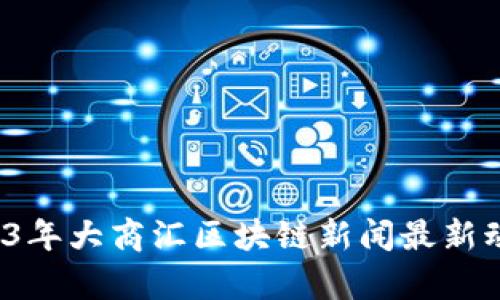 立即关注！2023年大商汇区块链新闻最新动态与前瞻分析
