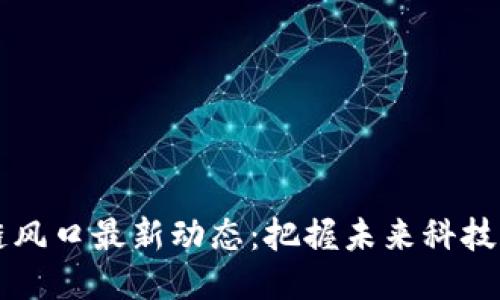区块链风口最新动态：把握未来科技的脉动