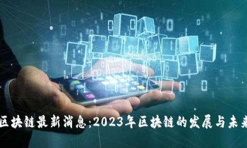 云说区块链最新消息：2023年区块链的发展与未来趋势